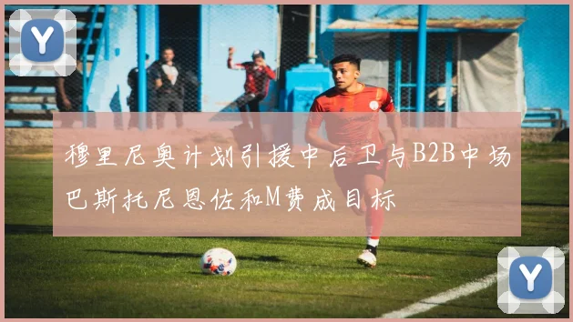 穆里尼奥计划引援中后卫与B2B中场巴斯托尼恩佐和M费成目标