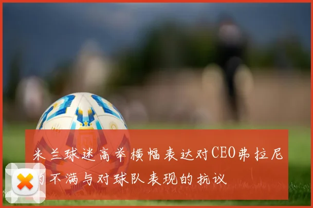 米兰球迷高举横幅表达对CEO弗拉尼的不满与对球队表现的抗议
