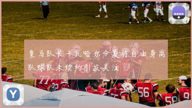 皇马队长卡瓦哈尔今夏将自由身离队球队未续约引发关注