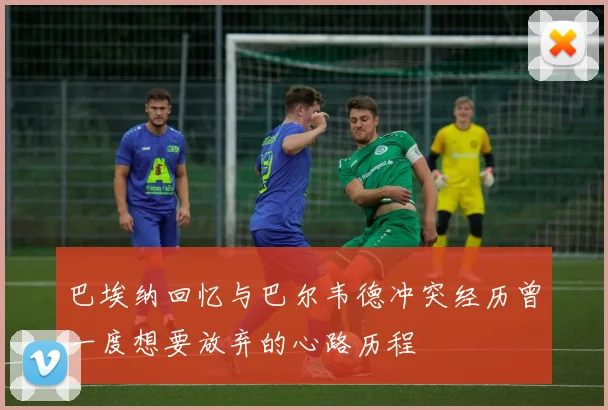 巴埃纳回忆与巴尔韦德冲突经历曾一度想要放弃的心路历程