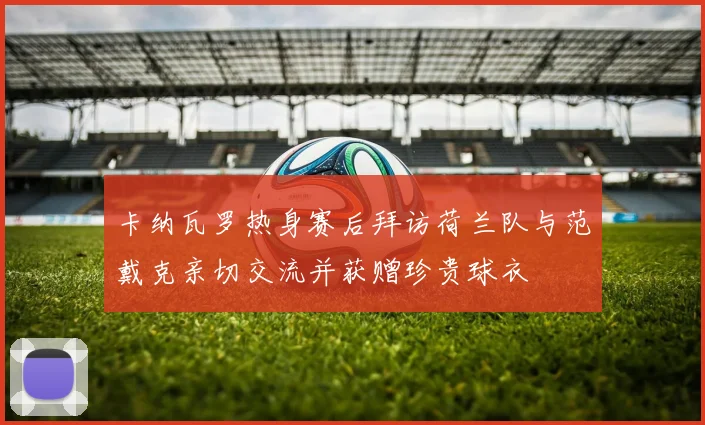 卡纳瓦罗热身赛后拜访荷兰队与范戴克亲切交流并获赠珍贵球衣