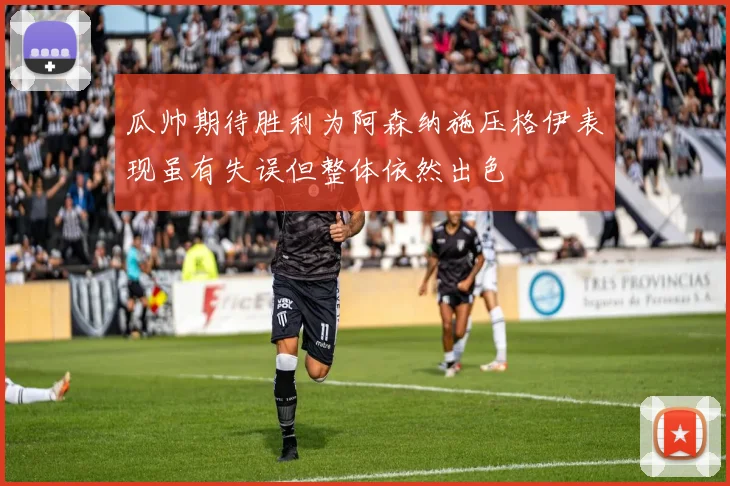 瓜帅期待胜利为阿森纳施压格伊表现虽有失误但整体依然出色