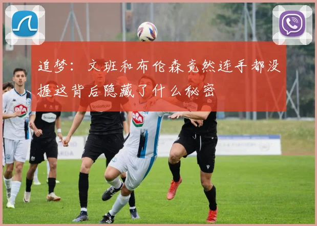 追梦：文班和布伦森竟然连手都没握这背后隐藏了什么秘密