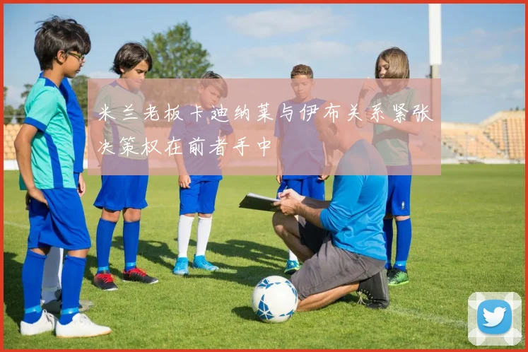 米兰老板卡迪纳莱与伊布关系紧张决策权在前者手中