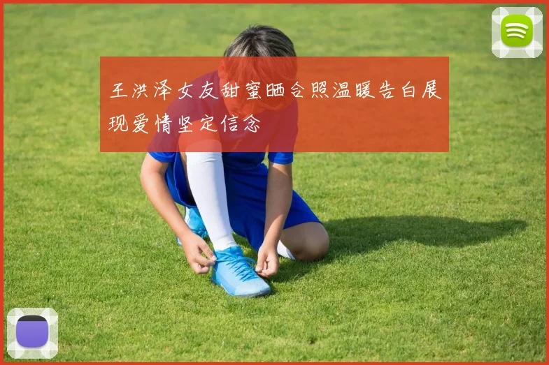 王洪泽女友甜蜜晒合照温暖告白展现爱情坚定信念