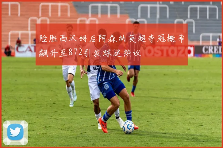 险胜西汉姆后阿森纳英超夺冠概率飙升至872引发球迷热议