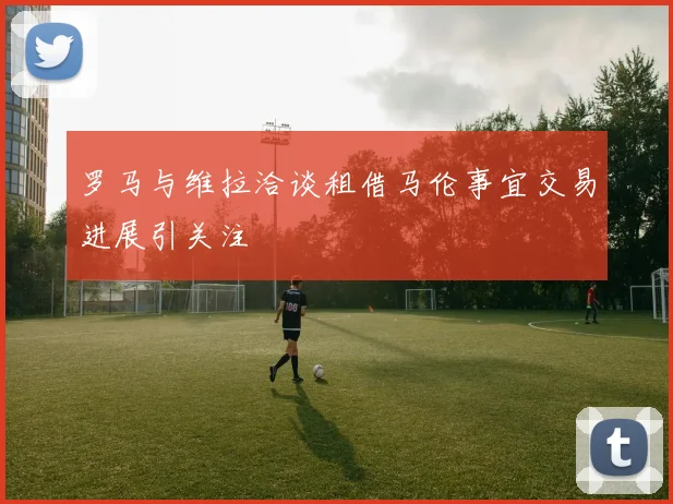 罗马与维拉洽谈租借马伦事宜交易进展引关注