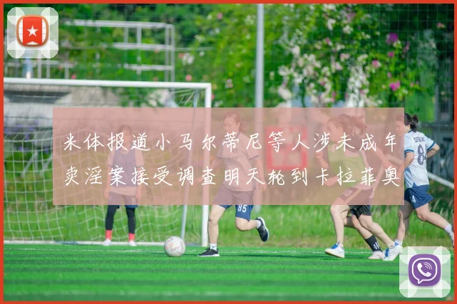 米体报道小马尔蒂尼等人涉未成年卖淫案接受调查明天轮到卡拉菲奥里接受问询