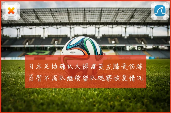 日本足协确认久保建英左膝受伤球员暂不离队继续留队观察恢复情况