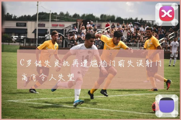C罗错失良机再遭尴尬门前失误射门高飞令人失望