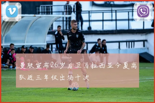 曼联宣布26岁后卫马拉西亚今夏离队近三年仅出场十次