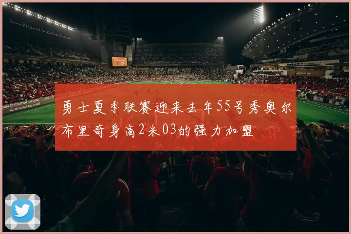 勇士夏季联赛迎来去年55号秀奥尔布里奇身高2米03的强力加盟
