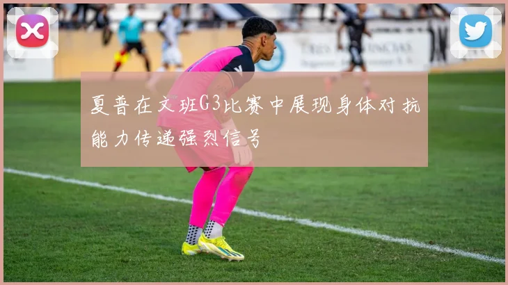 夏普在文班G3比赛中展现身体对抗能力传递强烈信号