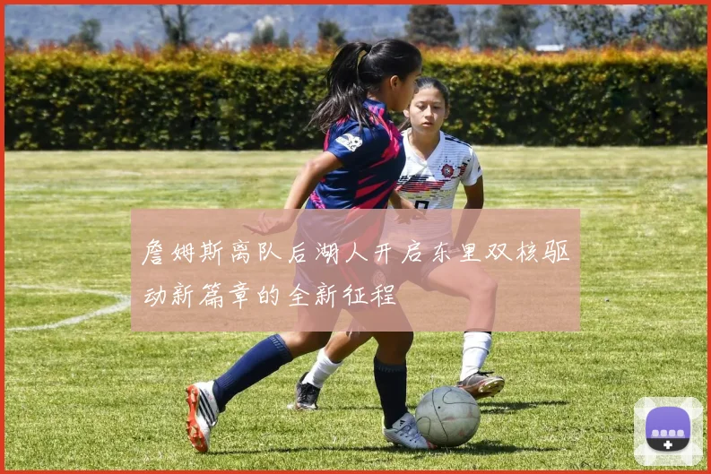 詹姆斯离队后湖人开启东里双核驱动新篇章的全新征程