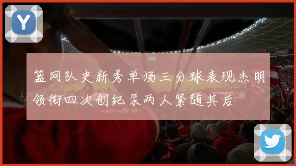 篮网队史新秀单场三分球表现杰明领衔四次创纪录两人紧随其后