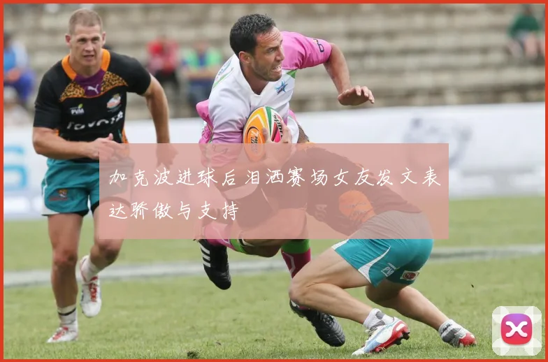 加克波进球后泪洒赛场女友发文表达骄傲与支持