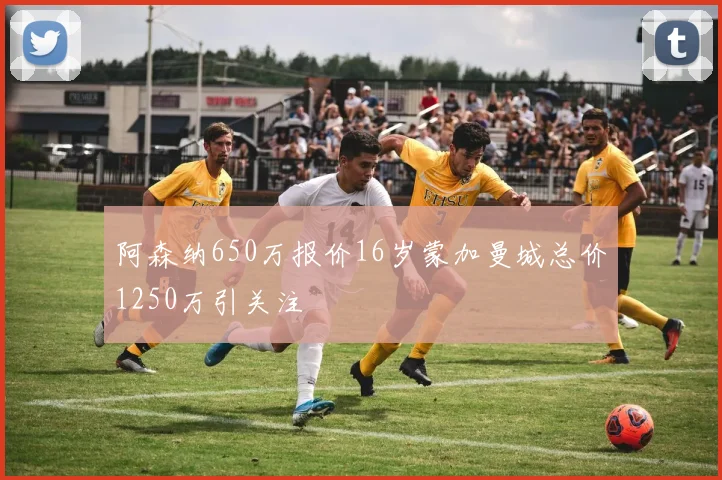阿森纳650万报价16岁蒙加曼城总价1250万引关注