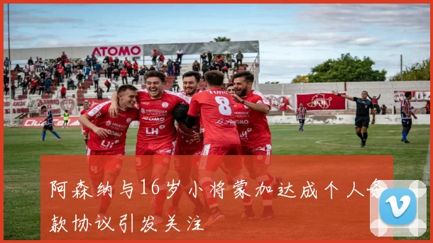 阿森纳与16岁小将蒙加达成个人条款协议引发关注