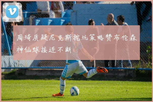 周琦质疑尼克斯挖坑策略赞布伦森神仙球接连不断