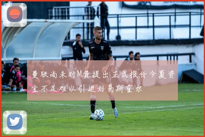 曼联尚未对M费提出正式报价今夏资金不足难以引进刘易斯霍尔
