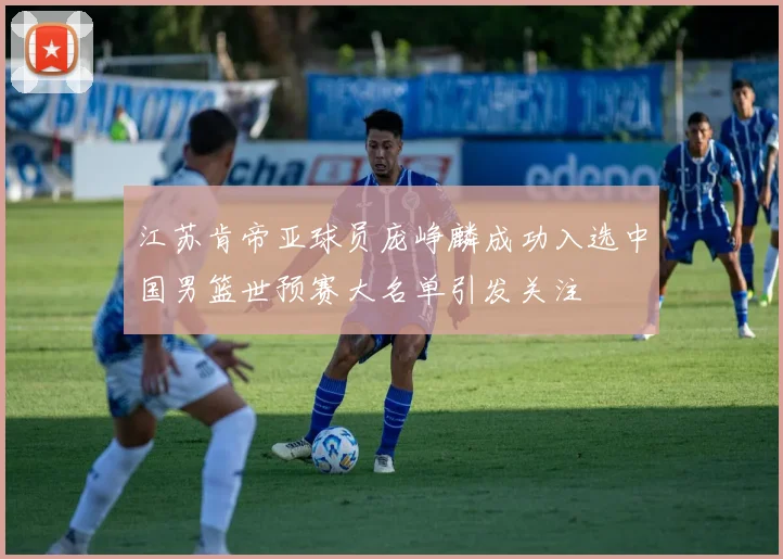 江苏肯帝亚球员庞峥麟成功入选中国男篮世预赛大名单引发关注