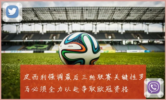 皮西利强调最后三轮联赛关键性罗马必须全力以赴争取欧冠资格