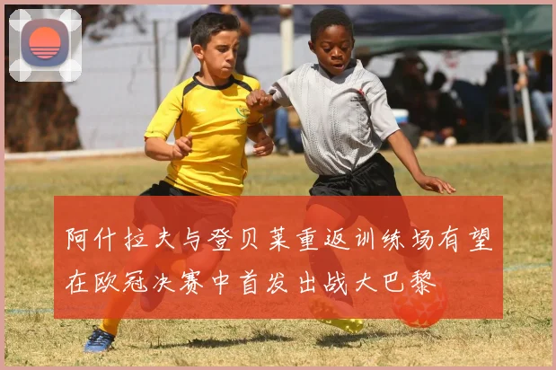 阿什拉夫与登贝莱重返训练场有望在欧冠决赛中首发出战大巴黎