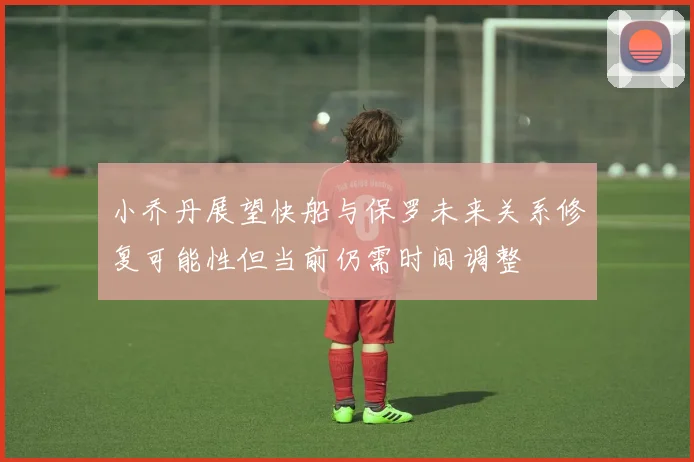 小乔丹展望快船与保罗未来关系修复可能性但当前仍需时间调整